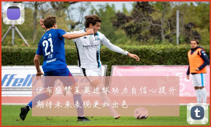 伊布盛赞莱奥进球助力自信心提升期待未来表现更加出色