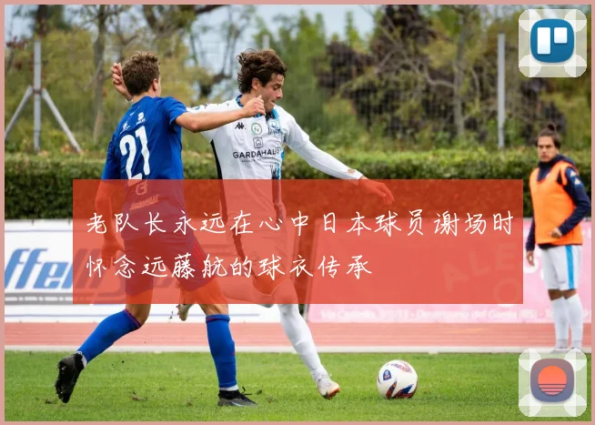 老队长永远在心中日本球员谢场时怀念远藤航的球衣传承